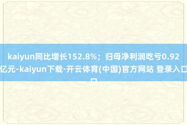 kaiyun同比增长152.8%;归母净利润吃亏0.92亿元-kaiyun下载·开云体育(中国)官方网站 登录入口