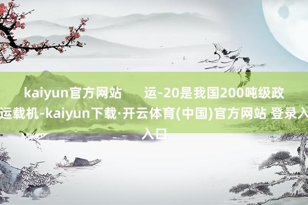 kaiyun官方网站 运-20是我国200吨级政策运载机-kaiyun下载·开云体育(中国)官方网站 登录入口