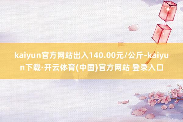 kaiyun官方网站出入140.00元/公斤-kaiyun下载·开云体育(中国)官方网站 登录入口