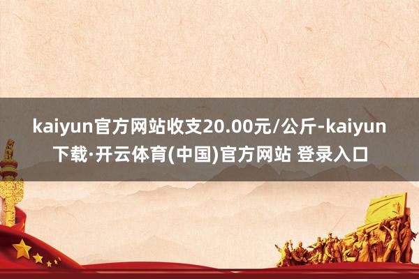 kaiyun官方网站收支20.00元/公斤-kaiyun下载·开云体育(中国)官方网站 登录入口