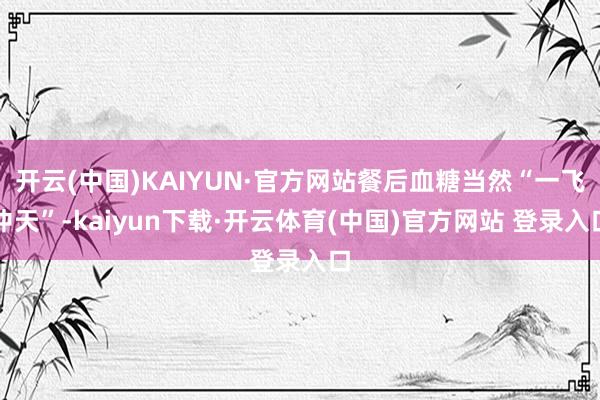开云(中国)KAIYUN·官方网站餐后血糖当然“一飞冲天”-kaiyun下载·开云体育(中国)官方网站 登录入口