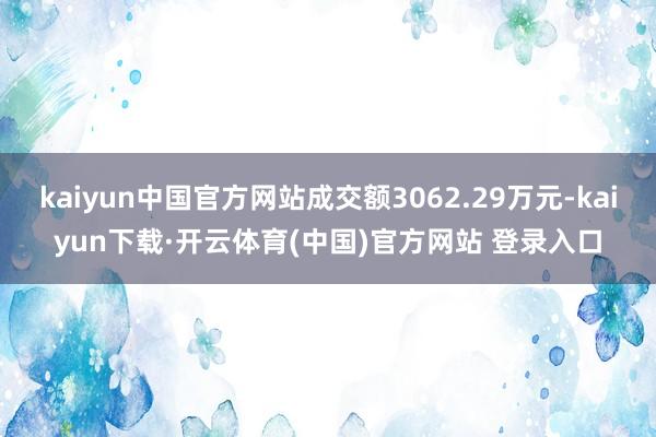 kaiyun中国官方网站成交额3062.29万元-kaiyun下载·开云体育(中国)官方网站 登录入口