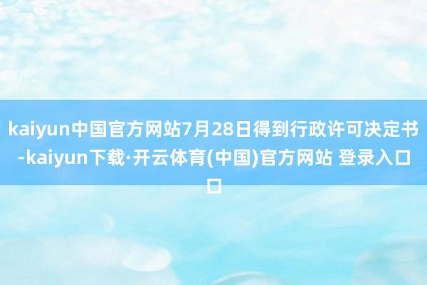 kaiyun中国官方网站7月28日得到行政许可决定书-kaiyun下载·开云体育(中国)官方网站 登录入口