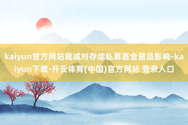 kaiyun官方网站裁减对存续私募基金居品影响-kaiyun下载·开云体育(中国)官方网站 登录入口