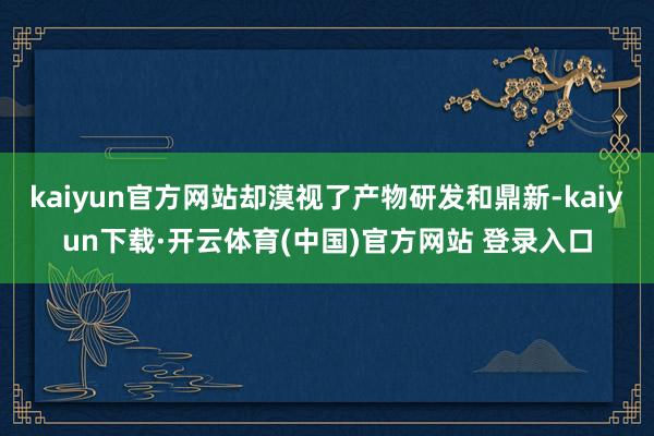 kaiyun官方网站却漠视了产物研发和鼎新-kaiyun下载·开云体育(中国)官方网站 登录入口