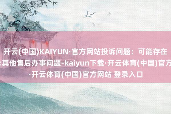 开云(中国)KAIYUN·官方网站投诉问题:可能存在售后办事->其他售后办事问题-kaiyun下载·开云体育(中国)官方网站 登录入口