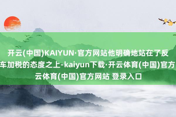 开云(中国)KAIYUN·官方网站他明确地站在了反对对中国电动车加税的态度之上-kaiyun下载·开云体育(中国)官方网站 登录入口