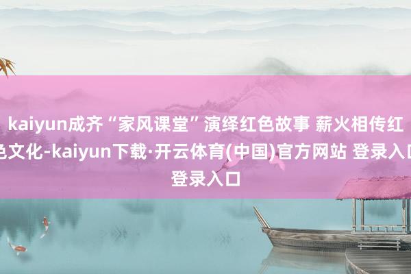 kaiyun成齐“家风课堂”演绎红色故事 薪火相传红色文化-kaiyun下载·开云体育(中国)官方网站 登录入口