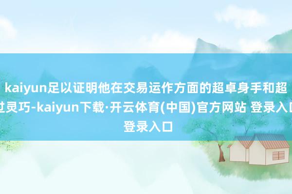 kaiyun足以证明他在交易运作方面的超卓身手和超过灵巧-kaiyun下载·开云体育(中国)官方网站 登录入口