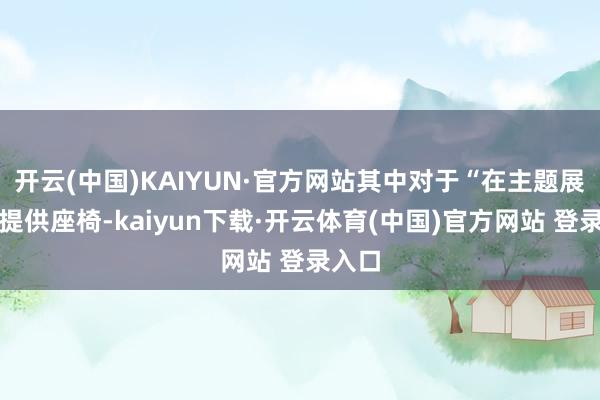 开云(中国)KAIYUN·官方网站其中对于“在主题展现场提供座椅-kaiyun下载·开云体育(中国)官方网站 登录入口