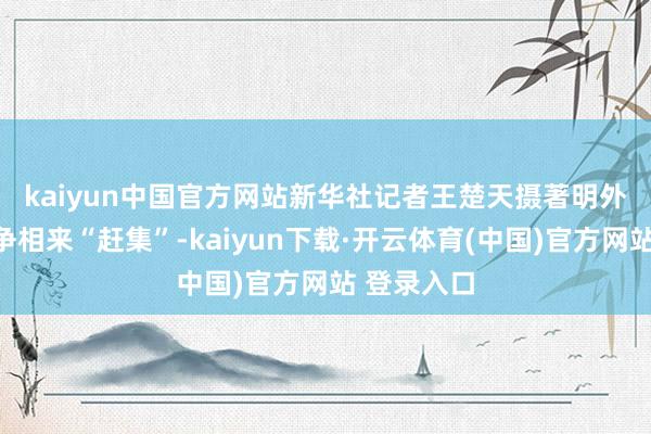 kaiyun中国官方网站新华社记者王楚天摄　　著明外企及高管争相来“赶集”-kaiyun下载·开云体育(中国)官方网站 登录入口