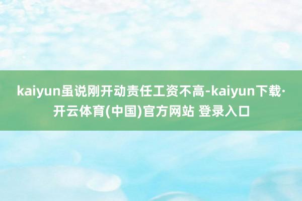 kaiyun虽说刚开动责任工资不高-kaiyun下载·开云体育(中国)官方网站 登录入口