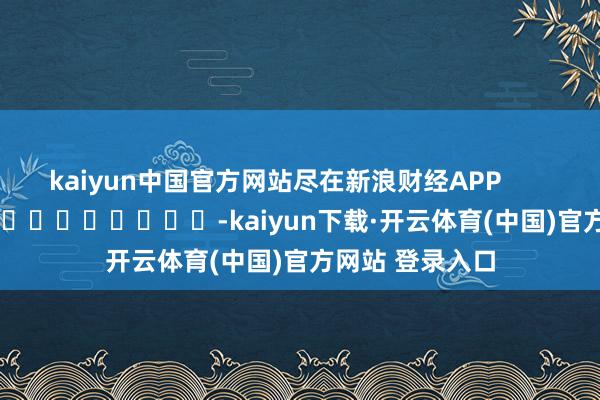 kaiyun中国官方网站尽在新浪财经APP            													-kaiyun下载·开云体育(中国)官方网站 登录入口