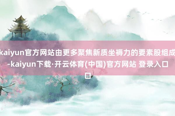 kaiyun官方网站由更多聚焦新质坐褥力的要素股组成-kaiyun下载·开云体育(中国)官方网站 登录入口