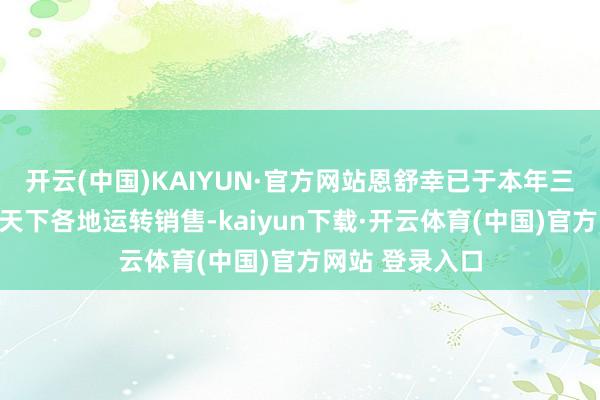 开云(中国)KAIYUN·官方网站恩舒幸已于本年三季度起陆续在天下各地运转销售-kaiyun下载·开云体育(中国)官方网站 登录入口