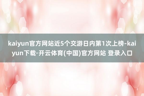 kaiyun官方网站近5个交游日内第1次上榜-kaiyun下载·开云体育(中国)官方网站 登录入口
