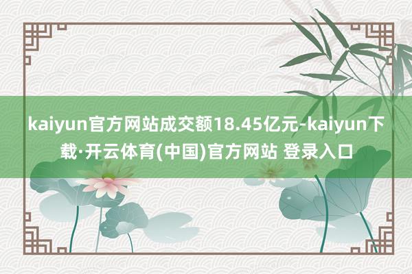 kaiyun官方网站成交额18.45亿元-kaiyun下载·开云体育(中国)官方网站 登录入口