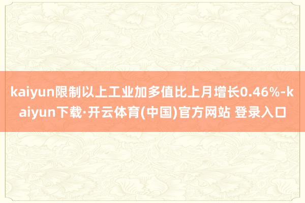kaiyun限制以上工业加多值比上月增长0.46%-kaiyun下载·开云体育(中国)官方网站 登录入口
