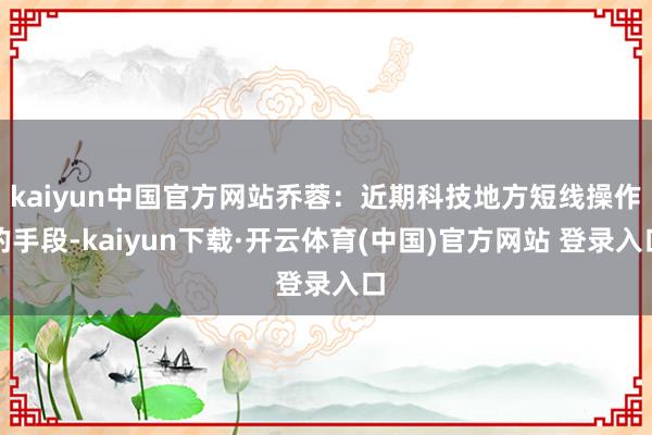 kaiyun中国官方网站乔蓉：近期科技地方短线操作的手段-kaiyun下载·开云体育(中国)官方网站 登录入口