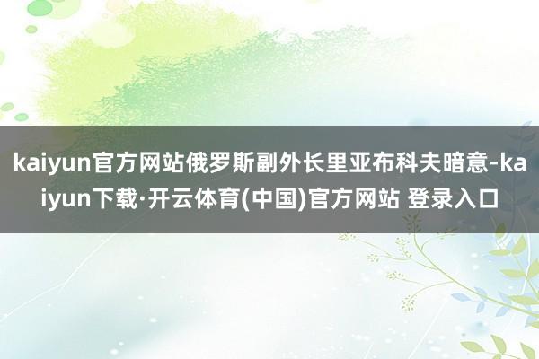 kaiyun官方网站俄罗斯副外长里亚布科夫暗意-kaiyun下载·开云体育(中国)官方网站 登录入口