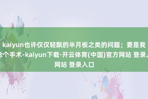 kaiyun也许仅仅轻飘的半月板之类的问题;要是我作念个手术-kaiyun下载·开云体育(中国)官方网站 登录入口