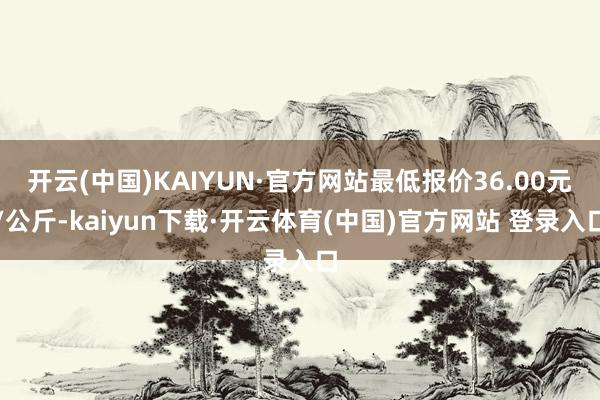 开云(中国)KAIYUN·官方网站最低报价36.00元/公斤-kaiyun下载·开云体育(中国)官方网站 登录入口