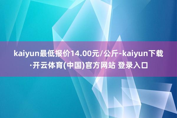 kaiyun最低报价14.00元/公斤-kaiyun下载·开云体育(中国)官方网站 登录入口