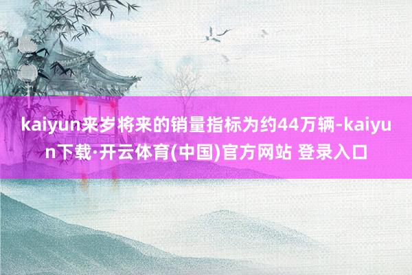kaiyun来岁将来的销量指标为约44万辆-kaiyun下载·开云体育(中国)官方网站 登录入口
