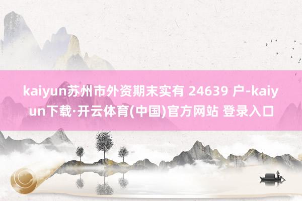 kaiyun苏州市外资期末实有 24639 户-kaiyun下载·开云体育(中国)官方网站 登录入口