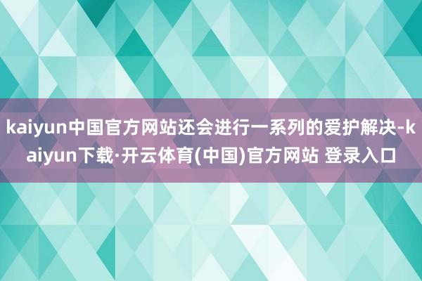 kaiyun中国官方网站还会进行一系列的爱护解决-kaiyun下载·开云体育(中国)官方网站 登录入口