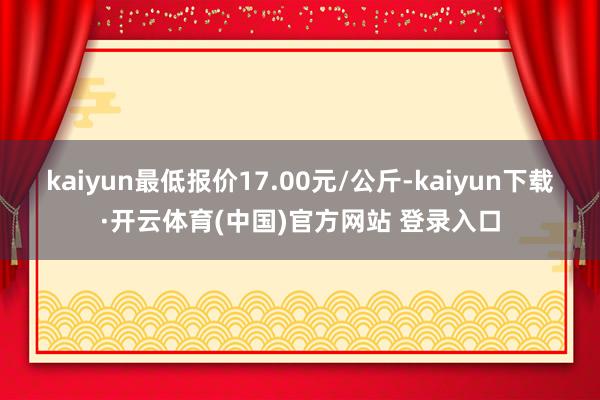 kaiyun最低报价17.00元/公斤-kaiyun下载·开云体育(中国)官方网站 登录入口