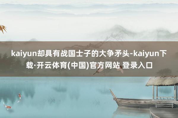 kaiyun却具有战国士子的大争矛头-kaiyun下载·开云体育(中国)官方网站 登录入口
