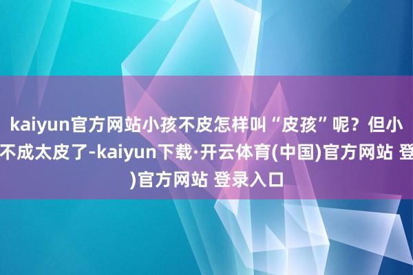 kaiyun官方网站小孩不皮怎样叫“皮孩”呢？但小孩子也不成太皮了-kaiyun下载·开云体育(中国)官方网站 登录入口