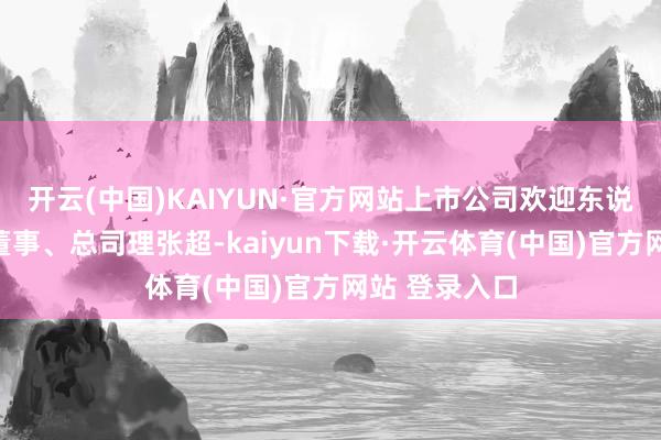 开云(中国)KAIYUN·官方网站上市公司欢迎东说念主员包括董事、总司理张超-kaiyun下载·开云体育(中国)官方网站 登录入口