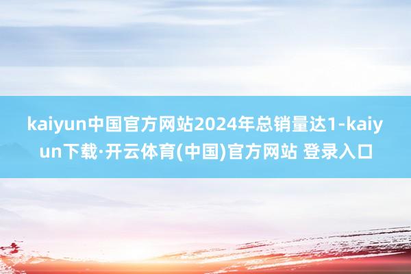 kaiyun中国官方网站2024年总销量达1-kaiyun下载·开云体育(中国)官方网站 登录入口
