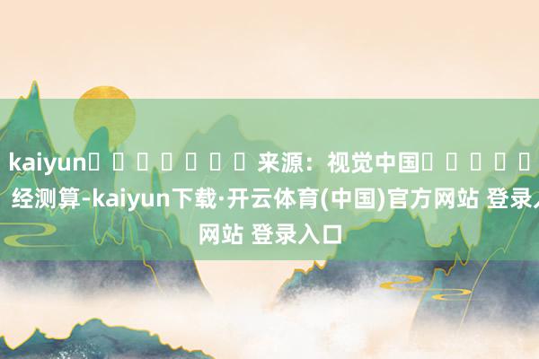 kaiyun							来源：视觉中国							经测算-kaiyun下载·开云体育(中国)官方网站 登录入口