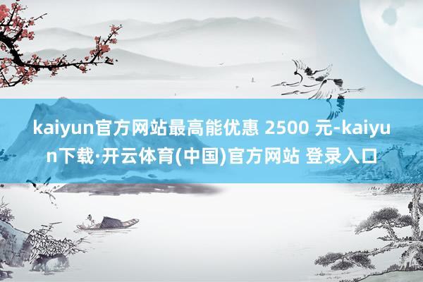 kaiyun官方网站最高能优惠 2500 元-kaiyun下载·开云体育(中国)官方网站 登录入口