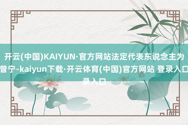 开云(中国)KAIYUN·官方网站法定代表东说念主为曾宁-kaiyun下载·开云体育(中国)官方网站 登录入口