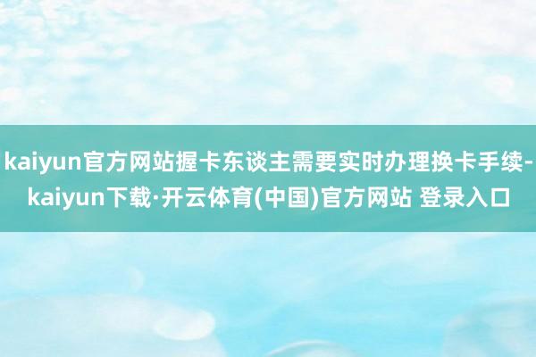 kaiyun官方网站握卡东谈主需要实时办理换卡手续-kaiyun下载·开云体育(中国)官方网站 登录入口