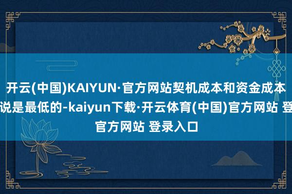 开云(中国)KAIYUN·官方网站契机成本和资金成本相对来说是最低的-kaiyun下载·开云体育(中国)官方网站 登录入口