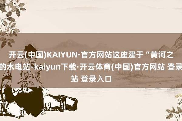 开云(中国)KAIYUN·官方网站　　这座建于“黄河之巅”的水电站-kaiyun下载·开云体育(中国)官方网站 登录入口