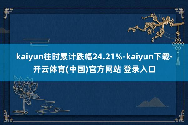 kaiyun往时累计跌幅24.21%-kaiyun下载·开云体育(中国)官方网站 登录入口