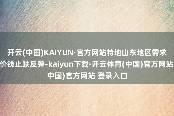 开云(中国)KAIYUN·官方网站特地山东地区需求强劲撑握价钱止跌反弹-kaiyun下载·开云体育(中国)官方网站 登录入口