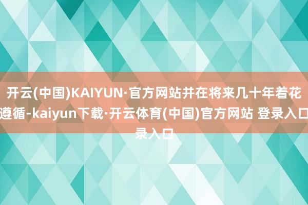 开云(中国)KAIYUN·官方网站并在将来几十年着花遵循-kaiyun下载·开云体育(中国)官方网站 登录入口
