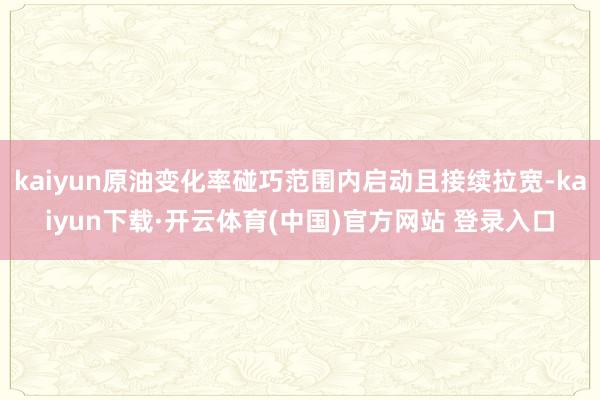 kaiyun原油变化率碰巧范围内启动且接续拉宽-kaiyun下载·开云体育(中国)官方网站 登录入口