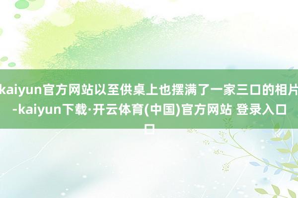 kaiyun官方网站以至供桌上也摆满了一家三口的相片-kaiyun下载·开云体育(中国)官方网站 登录入口
