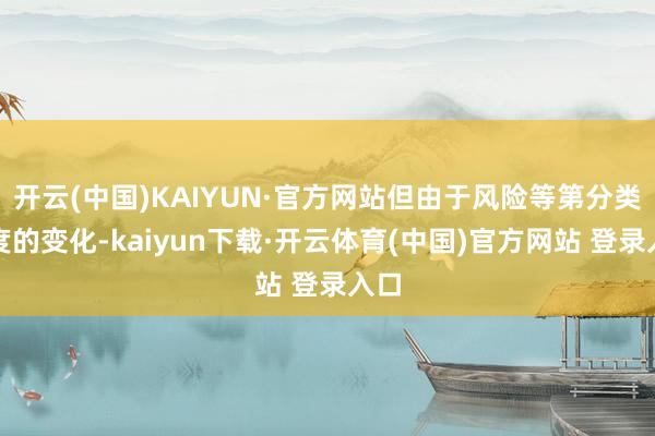 开云(中国)KAIYUN·官方网站但由于风险等第分类尺度的变化-kaiyun下载·开云体育(中国)官方网站 登录入口