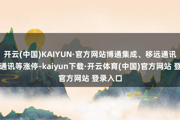 开云(中国)KAIYUN·官方网站博通集成、移远通讯、瀛通通讯等涨停-kaiyun下载·开云体育(中国)官方网站 登录入口