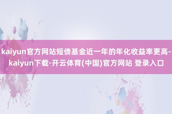 kaiyun官方网站短债基金近一年的年化收益率更高-kaiyun下载·开云体育(中国)官方网站 登录入口
