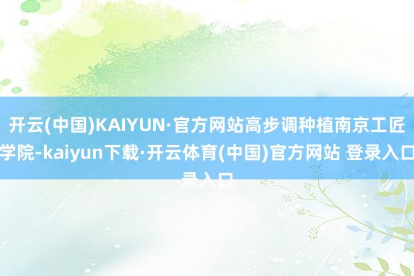 开云(中国)KAIYUN·官方网站高步调种植南京工匠学院-kaiyun下载·开云体育(中国)官方网站 登录入口